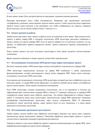 EDISON. Центр разработки программного обеспечения
+7 (499) 500-14-94
http://www.edsd.ru
market@edsd.ru
46
В окне тревог может быть настроен фильтр по критериям, заданным администратором.
Критерии фильтрации могут гибко настраиваться. Например, при организации нескольких
географически удалённых диспетчерских пунктов можно указать, чтобы диспетчер видел первичные
тревоги только своего региона и все повторные, или чтобы отображались все тревоги, длящиеся
более получаса, или не взятые в работу более 1 минуты и т.п.
9.6 Захват тревоги в работу
Любой диспетчер может взять тревогу в работу после её появления в окне тревог. При попытке взять
тревогу в работу сервер ММ, к которому подключено АРМ диспетчера, рассылает сообщения о
захвате тревоги на другие сервера ММ. Если на другом сервере кто-то попытался захватить эту же
тревогу, то срабатывает правило приоритета захвата: тревога передается первому захватившему ее
диспетчеру.
После захвата тревоги для всех остальных диспетчеров в окне тревог выдаётся соответствующее
оповещение.
Время передачи сообщения о захвате тревоги должно быть минимальным.
9.7 Отслеживание отключения АРМ диспетчера, вброс повторных тревог
Как было написано ранее, АРМ диспетчера в начале своей работы подключается к серверу ММ.
АРМ диспетчера периодически посылает на сервер ММ сообщение о своём нормальном
функционировании, которое реплицируется между всеми серверами ММ. Такая схема позволяет
отслеживать отключение АРМ диспетчера.
Если происходит неожиданное отключение АРМ диспетчера, который уже взял в обработку одну или
несколько тревог, то сервер ММ заново вбрасывает эти тревоги в общий список тревог для обработки
другим диспетчерами. Такие тревоги называются повторными.
Если АРМ диспетчера, которое неожиданно отключилось, так и не появляется в Системе (не
зафиксирован факт подключения к серверу ММ) в течение 2–3 заданных таймаутов, то сервером ММ
генерируется новая тревога вида «Пропал диспетчер». Эта тревога вбрасывается в общую очередь
тревог и становится видна всем диспетчерам. Дополнительно сервер ММ производит извещение
супервайзера (администратора) диспетчера через модуль оповещения (МО). В извещении
указывается, какой диспетчер пропал, какие тревоги были на него назначены, и в какое время
произошло отключение диспетчера.
9.8 Отслеживание временного регламента
Любая тревога должна пройти цикл обработки диспетчером. Каждый этап цикла имеет заданное
максимальное время выполнения (таймаут). Пошаговая обработка диспетчером тревоги в строгом
соответствии со временем называется временным регламентом.
Таймауты каждого этапа цикла обработки тревоги задаются администратором на сервере ММ, далее
информация реплицируется между всеми серверами.
 