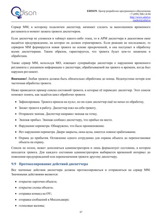 EDISON. Центр разработки программного обеспечения
+7 (499) 500-14-94
http://www.edsd.ru
market@edsd.ru
47
Сервер ММ, к которому подключен диспетчер, начинает следить за выполнением временного
регламента в момент захвата тревоги диспетчером.
Если диспетчер не уложился в таймаут какого-либо этапа, то в АРМ диспетчера в диалоговом окне
выдаётся предупреждение, на которое он должен отреагировать. Если реакции не последовало, то
сервером ММ формируется новая тревога на основе просроченной, и она поступает в обработку
всеми диспетчерами. Таким образом, гарантируется, что тревога будет кем-то захвачена и
обработана.
Также сервер ММ, используя МО, извещает супервайзера диспетчера о нарушении временного
регламента с указанием информации о диспетчере, обрабатываемой им тревоге и времени, когда был
нарушен регламент.
Внимание! Любая тревога должна быть обязательно обработана до конца. Недопустима потеря или
частичная обработка тревоги.
Ниже приводится пример списка состояний тревоги, в которые её переводит диспетчер. Этот список
поможет понять, как задаётся цикл обработки тревоги.
 Зафиксирована. Тревога пришла на пульт, но ни один диспетчер ещё не начал ее обработку.
 Захват тревоги в работу. Диспетчер взял на себя тревогу.
 Отправлен экипаж. Диспетчер направил экипаж на точку.
 Экипаж прибыл. Экипаж сообщил диспетчеру, что прибыл на место.
 Нарушение периметра. Обнаружено, что было проникновение.
 Нет нарушения периметра. Двери закрыты, окна целы, имеется ложное срабатывание.
 Охрана до прибытия. Оставление одного сотрудника для охраны объекта до перепостановки
объекта на охрану.
Список не полон, может дополняться администратором и лишь формализует состояние, в котором
находится тревога. Для каждого состояния администратором выбирается временной интервал до
появления предупреждений или переназначения тревоги другому диспетчеру.
9.9 Протоколирование действий диспетчера
Все значимые действия диспетчера должны протоколироваться и отправляться на сервер ММ.
Значимыми действиями являются:
 открытие карточки объекта;
 открытие схемы объекта;
 отправка команд на ОУ;
 отправка сообщений в Мессенджере;
 голосовые вызовы;
 