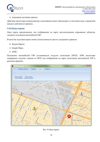 EDISON. Центр разработки программного обеспечения
+7 (499) 500-14-94
http://www.edsd.ru
market@edsd.ru
48
 изменения состояния тревоги.
Действия диспетчера администратор в дальнейшем может просмотреть в текстовом виде с привязкой
каждого действия ко времени.
9.10 Окно карты
Окно карты предназначено для отображения на карте местоположения охраняемых объектов,
текущего положения автомобилей ГБР.
В качестве подложки карты может использоваться один из следующих сервисов:
 Яндекс.Карты;
 Google Maps;
 2ГИС.
Положение автомобилей ГБР отслеживается модулем геопозиции (МГП). АРМ диспетчера
непрерывно получает данные из МГП для отображения на карте геопозиции автомобилей ГБР в
реальном времени.
Рис. 9. Окно карты.
 