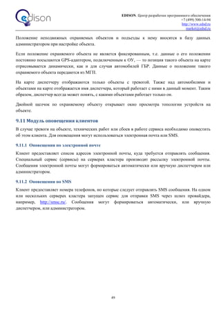 EDISON. Центр разработки программного обеспечения
+7 (499) 500-14-94
http://www.edsd.ru
market@edsd.ru
49
Положение неподвижных охраняемых объектов и подъезды к нему вносятся в базу данных
администратором при настройке объекта.
Если положение охраняемого объекта не является фиксированным, т.е. данные о его положении
постоянно посылаются GPS-адаптером, подключенным к ОУ, — то позиция такого объекта на карте
отрисовывается динамически, как и для случая автомобилей ГБР. Данные о положении такого
охраняемого объекта передаются из МГП.
На карте диспетчеру отображаются только объекты с тревогой. Также над автомобилями и
объектами на карте отображается имя диспетчера, который работает с ними в данный момент. Таким
образом, диспетчер всегда может понять, с какими объектами работает только он.
Двойной щелчок по охраняемому объекту открывает окно просмотра топологии устройств на
объекте.
9.11 Модуль оповещения клиентов
В случае тревоги на объекте, технических работ или сбоев в работе сервиса необходимо оповестить
об этом клиента. Для оповещения могут использоваться электронная почта или SMS.
9.11.1 Оповещения по электронной почте
Клиент предоставляет список адресов электронной почты, куда требуется отправлять сообщения.
Специальный сервис (сервисы) на серверах кластера производят рассылку электронной почты.
Сообщения электронной почты могут формироваться автоматически или вручную диспетчером или
администратором.
9.11.2 Оповещения по SMS
Клиент предоставляет номера телефонов, но которые следует отправлять SMS сообщения. На одном
или нескольких серверах кластера запущен сервис для отправки SMS через шлюз провайдера,
например, http://smsc.ru/. Сообщения могут формироваться автоматически, или вручную
диспетчером, или администратором.
 