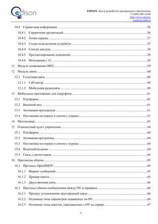 EDISON. Центр разработки программного обеспечения
+7 (499) 500-14-94
http://www.edsd.ru
market@edsd.ru
5
10.4 Справочная информация.................................................................................................................56
10.4.1 Справочник организаций .........................................................................................................56
10.4.2 Точки охраны ............................................................................................................................57
10.4.3 Схема подключения устройств ...............................................................................................57
10.4.4 Списки доступа.........................................................................................................................58
10.4.5 Протоколирование изменений.................................................................................................58
10.4.6 Интеграция с 1С........................................................................................................................58
11 Модуль оповещения (МО).....................................................................................................................59
12 Модуль связи...........................................................................................................................................60
12.1 Голосовая связь ................................................................................................................................60
12.1.1 Call-центр...................................................................................................................................60
12.1.2 Мобильная радиосвязь .............................................................................................................60
13 Мобильное приложение для смартфона...............................................................................................61
13.1 Платформа ........................................................................................................................................61
13.2 Внешний вид ....................................................................................................................................61
13.3 Активация приложения ...................................................................................................................61
13.4 Постановка на охрану и снятие с охраны......................................................................................61
14 Мессенджер.............................................................................................................................................63
15 Планшетный пульт управления.............................................................................................................64
15.1 Платформа ........................................................................................................................................64
15.2 Активация программы.....................................................................................................................64
15.3 Постановка на охрану и снятие с охраны......................................................................................64
15.4 Видеонаблюдение ............................................................................................................................64
15.5 Связь с диспетчером ........................................................................................................................64
16 Протоколы обмена..................................................................................................................................65
16.1 Протокол OpenDMTP ......................................................................................................................65
16.1.1 Формат сообщений...................................................................................................................65
16.1.2 Пример пакета...........................................................................................................................65
16.1.3 Двусторонняя связь ..................................................................................................................66
16.2 Протокол обмена сообщениями между ОУ и сервером...............................................................66
16.2.1 Процесс установления двусторонней связи...........................................................................66
16.2.2 Основные типы параметров задаваемых на ОУ ....................................................................66
16.2.3 Основные типы пакетов, передаваемых с ОУ на сервер ......................................................67
 
