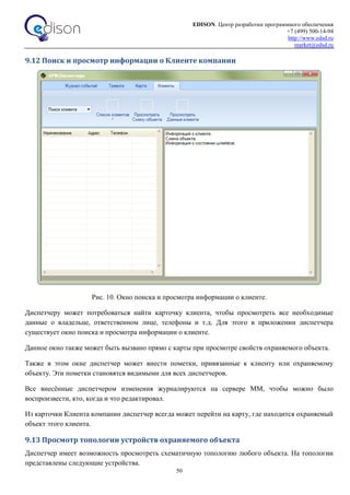 EDISON. Центр разработки программного обеспечения
+7 (499) 500-14-94
http://www.edsd.ru
market@edsd.ru
50
9.12 Поиск и просмотр информации о Клиенте компании
Рис. 10. Окно поиска и просмотра информации о клиенте.
Диспетчеру может потребоваться найти карточку клиента, чтобы просмотреть все необходимые
данные о владельце, ответственном лице, телефоны и т.д. Для этого в приложении диспетчера
существует окно поиска и просмотра информации о клиенте.
Данное окно также может быть вызвано прямо с карты при просмотре свойств охраняемого объекта.
Также в этом окне диспетчер может внести пометки, привязанные к клиенту или охраняемому
объекту. Эти пометки становятся видимыми для всех диспетчеров.
Все внесённые диспетчером изменения журналируются на сервере ММ, чтобы можно было
воспроизвести, кто, когда и что редактировал.
Из карточки Клиента компании диспетчер всегда может перейти на карту, где находится охраняемый
объект этого клиента.
9.13 Просмотр топологии устройств охраняемого объекта
Диспетчер имеет возможность просмотреть схематичную топологию любого объекта. На топологии
представлены следующие устройства.
 