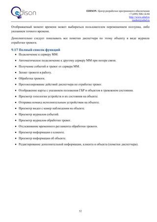 EDISON. Центр разработки программного обеспечения
+7 (499) 500-14-94
http://www.edsd.ru
market@edsd.ru
52
Отображаемый момент времени может выбираться пользователем перемещением ползунка, либо
указанием точного времени.
Дополнительно следует показывать все пометки диспетчера по этому объекту в виде журнала
отработки тревоги.
9.17 Полный список функций
 Подключение к серверу ММ.
 Автоматическое подключение к другому серверу ММ при потере связи.
 Получение событий и тревог от сервера ММ.
 Захват тревоги в работу.
 Обработка тревоги.
 Протоколирование действий диспетчера по отработке тревог.
 Отображение карты с указанием положения ГБР и объектов в тревожном состоянии.
 Просмотр топологии устройств и их состояния на объекте.
 Отправка команд исполнительным устройствам на объекте.
 Просмотр видео с камер наблюдения на объекте.
 Просмотр журналов событий.
 Просмотр журналов обработки тревог.
 Отслеживание временного регламента обработки тревоги.
 Просмотр информации о клиенте.
 Просмотр информации об объекте.
 Редактирование дополнительной информации, клиента и объекта (пометки диспетчера).
 