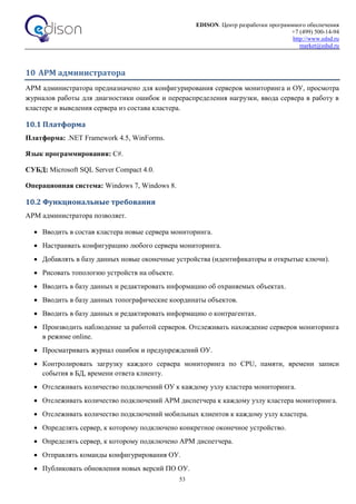 EDISON. Центр разработки программного обеспечения
+7 (499) 500-14-94
http://www.edsd.ru
market@edsd.ru
53
10 АРМ администратора
АРМ администратора предназначено для конфигурирования серверов мониторинга и ОУ, просмотра
журналов работы для диагностики ошибок и перераспределения нагрузки, ввода сервера в работу в
кластере и выведения сервера из состава кластера.
10.1 Платформа
Платформа: .NET Framework 4.5, WinForms.
Язык программирования: C#.
СУБД: Microsoft SQL Server Compact 4.0.
Операционная система: Windows 7, Windows 8.
10.2 Функциональные требования
АРМ администратора позволяет.
 Вводить в состав кластера новые сервера мониторинга.
 Настраивать конфигурацию любого сервера мониторинга.
 Добавлять в базу данных новые оконечные устройства (идентификаторы и открытые ключи).
 Рисовать топологию устройств на объекте.
 Вводить в базу данных и редактировать информацию об охраняемых объектах.
 Вводить в базу данных топографические координаты объектов.
 Вводить в базу данных и редактировать информацию о контрагентах.
 Производить наблюдение за работой серверов. Отслеживать нахождение серверов мониторинга
в режиме online.
 Просматривать журнал ошибок и предупреждений ОУ.
 Контролировать загрузку каждого сервера мониторинга по CPU, памяти, времени записи
события в БД, времени ответа клиенту.
 Отслеживать количество подключений ОУ к каждому узлу кластера мониторинга.
 Отслеживать количество подключений АРМ диспетчера к каждому узлу кластера мониторинга.
 Отслеживать количество подключений мобильных клиентов к каждому узлу кластера.
 Определять сервер, к которому подключено конкретное оконечное устройство.
 Определять сервер, к которому подключено АРМ диспетчера.
 Отправлять команды конфигурирования ОУ.
 Публиковать обновления новых версий ПО ОУ.
 
