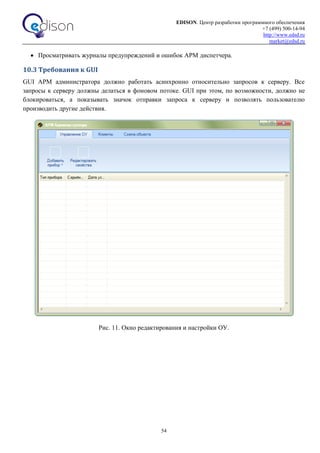 EDISON. Центр разработки программного обеспечения
+7 (499) 500-14-94
http://www.edsd.ru
market@edsd.ru
54
 Просматривать журналы предупреждений и ошибок АРМ диспетчера.
10.3 Требования к GUI
GUI АРМ администратора должно работать асинхронно относительно запросов к серверу. Все
запросы к серверу должны делаться в фоновом потоке. GUI при этом, по возможности, должно не
блокироваться, а показывать значок отправки запроса к серверу и позволять пользователю
производить другие действия.
Рис. 11. Окно редактирования и настройки ОУ.
 