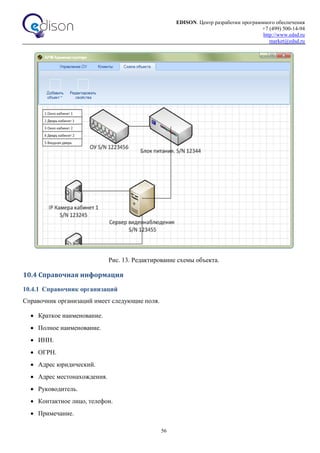 EDISON. Центр разработки программного обеспечения
+7 (499) 500-14-94
http://www.edsd.ru
market@edsd.ru
56
Рис. 13. Редактирование схемы объекта.
10.4 Справочная информация
10.4.1 Справочник организаций
Справочник организаций имеет следующие поля.
 Краткое наименование.
 Полное наименование.
 ИНН.
 ОГРН.
 Адрес юридический.
 Адрес местонахождения.
 Руководитель.
 Контактное лицо, телефон.
 Примечание.
 
