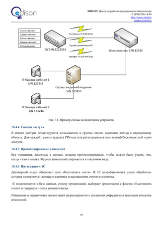 EDISON. Центр разработки программного обеспечения
+7 (499) 500-14-94
http://www.edsd.ru
market@edsd.ru
58
Рис. 14. Пример схемы подключения устройств.
10.4.4 Списки доступа
В списке доступа редактируются пользователи и группы людей, имеющие доступ к охраняемому
объекту. Для каждой группы задается PIN-код или регистрируется контактный/бесконтактный ключ
доступа.
10.4.5 Протоколирование изменений
Все изменения, вносимые в данные, должны протоколироваться, чтобы можно было узнать, что,
когда и кто изменял. Журнал изменений сохраняется в текстовом виде.
10.4.6 Интеграция с 1С
Договорной отдел обновляет поле «Выставлять счета». В 1С разрабатывается схема обработки,
которая импортирует данные о клиентах и выставлении счетов из системы.
1С подключается к базе данных, списку организаций, выбирает организации с флагом «Выставлять
счета» и генерирует счета автоматически.
Изменения в справочнике организаций журналируются с указанием сотрудника и временем внесения
изменений.
 