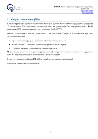 EDISON. Центр разработки программного обеспечения
+7 (499) 500-14-94
http://www.edsd.ru
market@edsd.ru
59
11 Модуль оповещения (МО)
В случае тревоги на объекте, технических работ или сбоев в работе сервиса необходимо оповестить
об этом клиента. Для оповещения используются все доступные способы: электронная почта, SMS и
месенджер. SMS-рассылка реализуется с помощью SMS2SERVE.
Модуль оповещения клиентов располагается на отдельном сервере и поддерживает три типа
рассылки сообщений:
 через шлюз по запросу программного обеспечения под паролем;
 ручная отправка сообщения администратором или диспетчером;
 групповая рассылка оповещений всем пользователям.
Модуль оповещения клиентов реплицирует данные об экстренных контактах клиентов и сотрудников
один раз в несколько часов из основной базы данных кластера.
В карточку клиентов добавить IM, SMS и e-mail для экстренных уведомлений.
Прописать ниже каталог сотрудников.
 