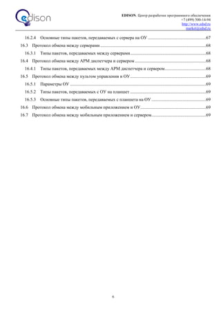 EDISON. Центр разработки программного обеспечения
+7 (499) 500-14-94
http://www.edsd.ru
market@edsd.ru
6
16.2.4 Основные типы пакетов, передаваемых с сервера на ОУ ....................................................67
16.3 Протокол обмена между серверами...............................................................................................68
16.3.1 Типы пакетов, передаваемых между серверами....................................................................68
16.4 Протокол обмена между АРМ диспетчера и сервером................................................................68
16.4.1 Типы пакетов, передаваемых между АРМ диспетчера и сервером.....................................68
16.5 Протокол обмена между пультом управления и ОУ....................................................................69
16.5.1 Параметры ОУ ..........................................................................................................................69
16.5.2 Типы пакетов, передаваемых с ОУ на планшет ....................................................................69
16.5.3 Основные типы пакетов, передаваемых с планшета на ОУ.................................................69
16.6 Протокол обмена между мобильным приложением и ОУ...........................................................69
16.7 Протокол обмена между мобильным приложением и сервером.................................................69
 