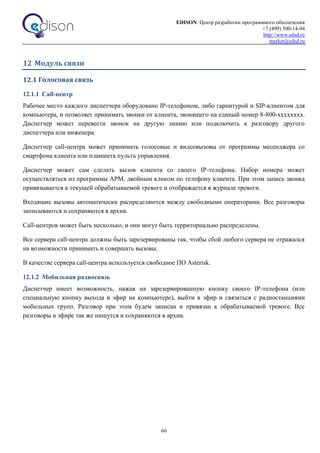 EDISON. Центр разработки программного обеспечения
+7 (499) 500-14-94
http://www.edsd.ru
market@edsd.ru
60
12 Модуль связи
12.1 Голосовая связь
12.1.1 Call-центр
Рабочее место каждого диспетчера оборудовано IP-телефоном, либо гарнитурой и SIP-клиентом для
компьютера, и позволяет принимать звонки от клиента, звонящего на единый номер 8-800-хххххххх.
Диспетчер может перевести звонок на другую линию или подключить к разговору другого
диспетчера или инженера.
Диспетчер call-центра может принимать голосовые и видеовызовы от программы месенджера со
смартфона клиента или планшета пульта управления.
Диспетчер может сам сделать вызов клиента со своего IP-телефона. Набор номера может
осуществляться из программы АРМ, двойным кликом по телефону клиента. При этом запись звонка
привязывается к текущей обрабатываемой тревоге и отображается в журнале тревоги.
Входящие вызовы автоматически распределяются между свободными операторами. Все разговоры
записываются и сохраняются в архив.
Call-центров может быть несколько, и они могут быть территориально распределены.
Все сервера call-центра должны быть зарезервированы так, чтобы сбой любого сервера не отражался
на возможности принимать и совершать вызовы.
В качестве сервера call-центра используется свободное ПО Asterisk.
12.1.2 Мобильная радиосвязь
Диспетчер имеет возможность, нажав на зарезервированную кнопку своего IP-телефона (или
специальную кнопку выхода в эфир на компьютере), выйти в эфир и связаться с радиостанциями
мобильных групп. Разговор при этом будем записан и привязан к обрабатываемой тревоге. Все
разговоры в эфире так же пишутся и сохраняются в архив.
 