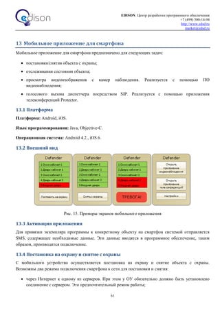EDISON. Центр разработки программного обеспечения
+7 (499) 500-14-94
http://www.edsd.ru
market@edsd.ru
61
13 Мобильное приложение для смартфона
Мобильное приложение для смартфона предназначено для следующих задач:
 постановки/снятия объекта с охраны;
 отслеживания состояния объекта;
 просмотра видеоизображения с камер наблюдения. Реализуется с помощью ПО
видеонаблюдения;
 голосового вызова диспетчера посредством SIP. Реализуется с помощью приложения
телеконференций Protector.
13.1 Платформа
Платформа: Android, iOS.
Язык программирования: Java, Objective-C.
Операционная система: Android 4.2., iOS 6.
13.2 Внешний вид
Рис. 15. Примеры экранов мобильного приложения
13.3 Активация приложения
Для привязки экземпляра программы к конкретному объекту на смартфон системой отправляется
SMS, содержащее необходимые данные. Эти данные вводятся в программное обеспечение, таким
образом, производится подключение.
13.4 Постановка на охрану и снятие с охраны
С мобильного устройства осуществляется постановка на охрану и снятие объекта с охраны.
Возможны два режима подключения смартфона к сети для постановки и снятия:
 через Интернет к одному из серверов. При этом у ОУ обязательно должно быть установлено
соединение с сервером. Это предпочтительный режим работы;
 