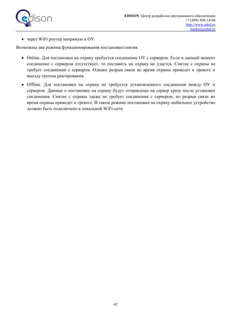 EDISON. Центр разработки программного обеспечения
+7 (499) 500-14-94
http://www.edsd.ru
market@edsd.ru
62
 через WiFi роутер напрямую к ОУ.
Возможны два режима функционирования постановки/снятия.
 Online. Для постановки на охрану требуется соединение ОУ с сервером. Если в данный момент
соединение с сервером отсутствует, то поставить на охрану не удастся. Снятие с охраны не
требует соединения с сервером. Однако разрыв связи во время охраны приведет к тревоге и
выезду группы реагирования.
 Offline. Для постановки на охрану не требуется установленного соединения между ОУ и
сервером. Данные о постановке на охрану будут отправлены на сервер сразу после установки
соединения. Снятие с охраны также не требует соединения с сервером, но разрыв связи во
время охраны приведет к тревоге. В таком режиме постановки на охрану мобильное устройство
должно быть подключено к локальной WiFi-сети.
 
