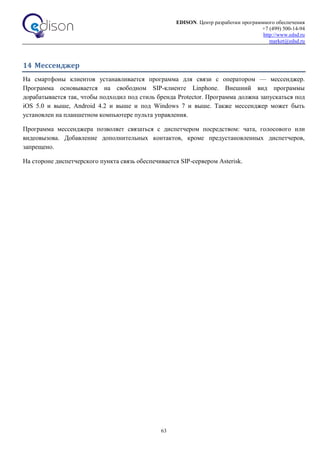 EDISON. Центр разработки программного обеспечения
+7 (499) 500-14-94
http://www.edsd.ru
market@edsd.ru
63
14 Мессенджер
На смартфоны клиентов устанавливается программа для связи с оператором — мессенджер.
Программа основывается на свободном SIP-клиенте Linphone. Внешний вид программы
дорабатывается так, чтобы подходил под стиль бренда Protector. Программа должна запускаться под
iOS 5.0 и выше, Android 4.2 и выше и под Windows 7 и выше. Также мессенджер может быть
установлен на планшетном компьютере пульта управления.
Программа мессенджера позволяет связаться с диспетчером посредством: чата, голосового или
видеовызова. Добавление дополнительных контактов, кроме предустановленных диспетчеров,
запрещено.
На стороне диспетчерского пункта связь обеспечивается SIP-сервером Asterisk.
 