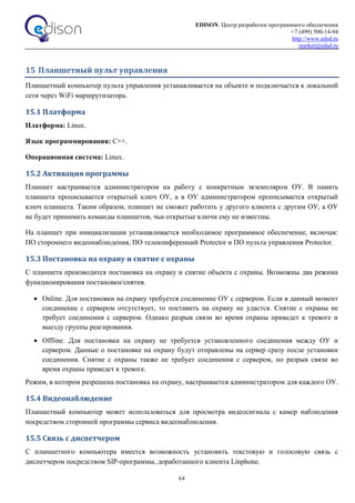 EDISON. Центр разработки программного обеспечения
+7 (499) 500-14-94
http://www.edsd.ru
market@edsd.ru
64
15 Планшетный пульт управления
Планшетный компьютер пульта управления устанавливается на объекте и подключается к локальной
сети через WiFi маршрутизатора.
15.1 Платформа
Платформа: Linux.
Язык программирования: C++.
Операционная система: Linux.
15.2 Активация программы
Планшет настраивается администратором на работу с конкретным экземпляром ОУ. В память
планшета прописывается открытый ключ ОУ, а в ОУ администратором прописывается открытый
ключ планшета. Таким образом, планшет не сможет работать у другого клиента с другим ОУ, а ОУ
не будет принимать команды планшетов, чьи открытые ключи ему не известны.
На планшет при инициализации устанавливается необходимое программное обеспечение, включая:
ПО стороннего видеонаблюдения, ПО телеконференций Protector и ПО пульта управления Protector.
15.3 Постановка на охрану и снятие с охраны
С планшета производится постановка на охрану и снятие объекта с охраны. Возможны два режима
функционирования постановки/снятия.
 Online. Для постановки на охрану требуется соединение ОУ с сервером. Если в данный момент
соединение с сервером отсутствует, то поставить на охрану не удастся. Снятие с охраны не
требует соединения с сервером. Однако разрыв связи во время охраны приведет к тревоге и
выезду группы реагирования.
 Offline. Для постановки на охрану не требуется установленного соединения между ОУ и
сервером. Данные о постановке на охрану будут отправлены на сервер сразу после установки
соединения. Снятие с охраны также не требует соединения с сервером, но разрыв связи во
время охраны приведет к тревоге.
Режим, в котором разрешена постановка на охрану, настраивается администратором для каждого ОУ.
15.4 Видеонаблюдение
Планшетный компьютер может использоваться для просмотра видеосигнала с камер наблюдения
посредством сторонней программы сервиса видеонаблюдения.
15.5 Связь с диспетчером
С планшетного компьютера имеется возможность установить текстовую и голосовую связь с
диспетчером посредством SIP-программы, доработанного клиента Linphone.
 