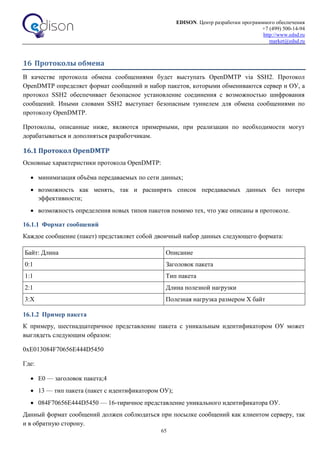 EDISON. Центр разработки программного обеспечения
+7 (499) 500-14-94
http://www.edsd.ru
market@edsd.ru
65
16 Протоколы обмена
В качестве протокола обмена сообщениями будет выступать OpenDMTP via SSH2. Протокол
OpenDMTP определяет формат сообщений и набор пакетов, которыми обмениваются сервер и ОУ, а
протокол SSH2 обеспечивает безопасное установление соединения с возможностью шифрования
сообщений. Иными словами SSH2 выступает безопасным туннелем для обмена сообщениями по
протоколу OpenDMTP.
Протоколы, описанные ниже, являются примерными, при реализации по необходимости могут
дорабатываться и дополняться разработчикам.
16.1 Протокол OpenDMTP
Основные характеристики протокола OpenDMTP:
 минимизация объёма передаваемых по сети данных;
 возможность как менять, так и расширять список передаваемых данных без потери
эффективности;
 возможность определения новых типов пакетов помимо тех, что уже описаны в протоколе.
16.1.1 Формат сообщений
Каждое сообщение (пакет) представляет собой двоичный набор данных следующего формата:
Байт: Длина Описание
0:1 Заголовок пакета
1:1 Тип пакета
2:1 Длина полезной нагрузки
3:Х Полезная нагрузка размером Х байт
16.1.2 Пример пакета
К примеру, шестнадцатеричное представление пакета с уникальным идентификатором ОУ может
выглядеть следующим образом:
0xE013084F70656E444D5450
Где:
 E0 — заголовок пакета;4
 13 — тип пакета (пакет с идентификатором ОУ);
 084F70656E444D5450 — 16-тиричное представление уникального идентификатора ОУ.
Данный формат сообщений должен соблюдаться при посылке сообщений как клиентом серверу, так
и в обратную сторону.
 