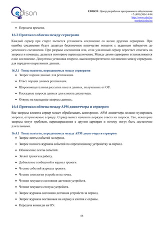 EDISON. Центр разработки программного обеспечения
+7 (499) 500-14-94
http://www.edsd.ru
market@edsd.ru
68
 Передача времени.
16.3 Протокол обмена между серверами
Каждый сервер при старте пытается установить соединение со всеми другими серверами. При
ошибке соединения будут делаться бесконечное количество попыток с заданным таймаутом до
успешного соединения. При разрыве соединения или, если удаленный сервер перестает отвечать на
запросы и команды, делается повторное переподключение. Между двумя серверами устанавливается
одно соединение. Допустима установка второго, высокоприоритетного соединения между серверами,
для передачи оперативных данных.
16.3.1 Типы пакетов, передаваемых между серверами
 Запрос порции данных для репликации.
 Ответ порции данных репликации.
 Широковещательная рассылка пакета данных, полученных от ОУ.
 Каскадные запросы данных для клиента диспетчера.
 Ответы на каскадные запросы данных.
16.4 Протокол обмена между АРМ диспетчера и сервером
Все запросы клиента сервер может обрабатывать асинхронно. АРМ диспетчера должно нумеровать
запросы, отправляемые серверу. Сервер может изменять порядок ответа на запросы. Так, некоторые
запросы могут требовать перенаправления к другим серверам и потому могут быть достаточно
длительными.
16.4.1 Типы пакетов, передаваемых между АРМ диспетчера и сервером
 Запрос ленты событий за период.
 Запрос полного журнала событий по определенному устройству за период.
 Обновление ленты событий.
 Захват тревоги в работу.
 Добавление сообщений в журнал тревоги.
 Чтение событий журнала тревоги.
 Чтение топологии устройств на точке.
 Чтение текущего состояния датчиков устройств.
 Чтение текущего статуса устройств.
 Запрос журнала состояния датчиков устройств за период.
 Запрос журнала постановок на охрану и снятия с охраны.
 Передача команды на ОУ.
 