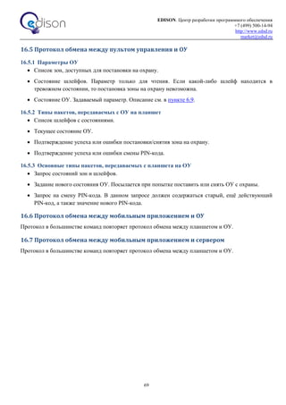 EDISON. Центр разработки программного обеспечения
+7 (499) 500-14-94
http://www.edsd.ru
market@edsd.ru
69
16.5 Протокол обмена между пультом управления и ОУ
16.5.1 Параметры ОУ
 Список зон, доступных для постановки на охрану.
 Состояние шлейфов. Параметр только для чтения. Если какой-либо шлейф находится в
тревожном состоянии, то постановка зоны на охрану невозможна.
 Состояние ОУ. Задаваемый параметр. Описание см. в пункте 6.9.
16.5.2 Типы пакетов, передаваемых с ОУ на планшет
 Список шлейфов с состояниями.
 Текущее состояние ОУ.
 Подтверждение успеха или ошибки постановки/снятия зона на охрану.
 Подтверждение успеха или ошибки смены PIN-кода.
16.5.3 Основные типы пакетов, передаваемых с планшета на ОУ
 Запрос состояний зон и шлейфов.
 Задание нового состояния ОУ. Посылается при попытке поставить или снять ОУ с охраны.
 Запрос на смену PIN-кода. В данном запросе должен содержаться старый, ещё действующий
PIN-код, а также значение нового PIN-кода.
16.6 Протокол обмена между мобильным приложением и ОУ
Протокол в большинстве команд повторяет протокол обмена между планшетом и ОУ.
16.7 Протокол обмена между мобильным приложением и сервером
Протокол в большинстве команд повторяет протокол обмена между планшетом и ОУ.
 