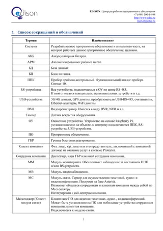 EDISON. Центр разработки программного обеспечения
+7 (499) 500-14-94
http://www.edsd.ru
market@edsd.ru
7
1 Список сокращений и обозначений
Термин Наименование
Система Разрабатываемое программное обеспечение и аппаратная часть, на
которой работает данное программное обеспечение, целиком.
АКБ Аккумуляторная батарея.
АРМ Автоматизированное рабочее место.
БД База данных.
БП Блок питания.
ППК Прибор приёмно-контрольный. Функциональный аналог прибора
Сигнал-10.
RS-устройства Все устройства, подключаемые к ОУ по шине RS-485.
К ним относятся контроллеры исполнительных устройств и т.д.
USB-устройства 3G/4G донглы, GPS донглы, преобразователи USB-RS-485, считыватели,
Ethernet-адаптеры, WiFi донглы.
DVR Видеорегистратор. Имеется в виду DVR, NVR и т.п.
Тампер Датчик вскрытия оборудования.
ОУ Оконечное устройство. Устройство на основе Raspberry PI,
устанавливаемое на объекте, к которому подключаются ППК, RS-
устройства, USB-устройства.
ПО Программное обеспечение.
ГБР Группа быстрого реагирования.
Клиент компании Физ. лицо, юр. лицо или его представитель, заключивший с компанией
договор на оказание услуг в системе Protector.
Сотрудник компании Диспетчер, член ГБР или иной сотрудник компании.
ММ Модуль мониторинга. Обеспечивает наблюдение за состоянием ППК
и/или RS-устройств.
МВ Модуль видеонаблюдения.
МС Модуль связи. Сервер для осуществления текстовой, аудио- и
видеоконференции. Построен на базе Asterisk.
Позволяет общаться сотрудникам и клиентам компании между собой по
Мессенджеру.
Интегрирован с call-центром компании.
Мессенджер (Клиент
модуля связи)
Клиентское ПО для ведения текстовых, аудио-, видеоконференций.
Может быть установлено на ПК или мобильные устройства сотрудников
компании, клиентов компании.
Подключается к модулю связи.
 