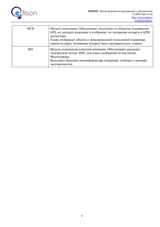 EDISON. Центр разработки программного обеспечения
+7 (499) 500-14-94
http://www.edsd.ru
market@edsd.ru
8
МГП Модуль геопозиции. Обеспечивает получение от объектов, оснащенных
GPS, их текущих координат и отображает их положение на карте в АРМ
диспетчера.
Также отображает объекты с фиксированной геопозицией (например,
здания на карте, положение которых было предварительно задано).
МО Модуль оповещения клиентов компании. Обеспечивает рассылку
электронной почты, SMS, текстовых сообщений по контактам
Мессенджера.
Выполняет функции автоинформатора (например, сообщает о размере
задолженности).
 