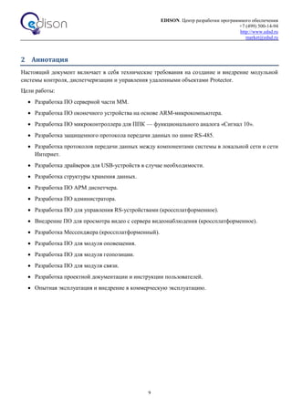 EDISON. Центр разработки программного обеспечения
+7 (499) 500-14-94
http://www.edsd.ru
market@edsd.ru
9
2 Аннотация
Настоящий документ включает в себя технические требования на создание и внедрение модульной
системы контроля, диспетчеризации и управления удаленными объектами Protector.
Цели работы:
 Разработка ПО серверной части ММ.
 Разработка ПО оконечного устройства на основе ARM-микрокомпьютера.
 Разработка ПО микроконтроллера для ППК — функционального аналога «Сигнал 10».
 Разработка защищенного протокола передачи данных по шине RS-485.
 Разработка протоколов передачи данных между компонентами системы в локальной сети и сети
Интернет.
 Разработка драйверов для USB-устройств в случае необходимости.
 Разработка структуры хранения данных.
 Разработка ПО АРМ диспетчера.
 Разработка ПО администратора.
 Разработка ПО для управления RS-устройствами (кроссплатформенное).
 Внедрение ПО для просмотра видео с сервера видеонаблюдения (кроссплатформенное).
 Разработка Мессенджера (кроссплатформенный).
 Разработка ПО для модуля оповещения.
 Разработка ПО для модуля геопозиции.
 Разработка ПО для модуля связи.
 Разработка проектной документации и инструкции пользователей.
 Опытная эксплуатация и внедрение в коммерческую эксплуатацию.
 