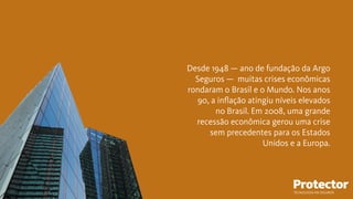 Desde 1948 — ano de fundação da Argo
Seguros — muitas crises econômicas
rondaram o Brasil e o Mundo. Nos anos
90, a inﬂação atingiu níveis elevados
no Brasil. Em 2008, uma grande
recessão econômica gerou uma crise
sem precedentes para os Estados
Unidos e a Europa.
TECNOLOGIA EM SEGUROS
 