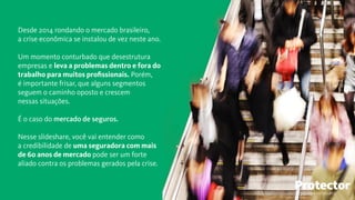 Desde 2014 rondando o mercado brasileiro,
a crise econômica se instalou de vez neste ano.
Um momento conturbado que desestrutura
empresas e leva a problemas dentro e fora do
trabalho para muitos proﬁssionais. Porém,
é importante frisar, que alguns segmentos
seguem o caminho oposto e crescem
nessas situações.
É o caso do mercado de seguros.
Nesse slideshare, você vai entender como
a credibilidade de uma seguradora com mais
de 60 anos de mercado pode ser um forte
aliado contra os problemas gerados pela crise.
TECNOLOGIA EM SEGUROS
 