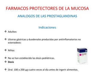 ANALOGOS DE LAS PROSTAGLANDINAS Indicaciones Adultos: Ulceras gástricas y duodenales producidas por antiinflamatorios no esteroideos: Niños: No se han establecido las dosis pediátricas. Dosis Oral. 100 a 200 μg cuatro veces al día antes de ingerir alimentos. FARMACOS PROTECTORES DE LA MUCOSA 
