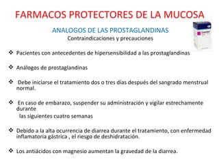 ANALOGOS DE LAS PROSTAGLANDINAS Contraindicaciones y precauciones Pacientes con antecedentes de hipersensibilidad a las prostaglandinas Análogos de prostaglandinas  Debe iniciarse el tratamiento dos o tres días después del sangrado menstrual normal. En caso de embarazo, suspender su administración y vigilar estrechamente durante las siguientes cuatro semanas Debido a la alta ocurrencia de diarrea durante el tratamiento, con enfermedad inflamatoria gástrica , el riesgo de deshidratación. Los antiácidos con magnesio aumentan la gravedad de la diarrea. FARMACOS PROTECTORES DE LA MUCOSA 