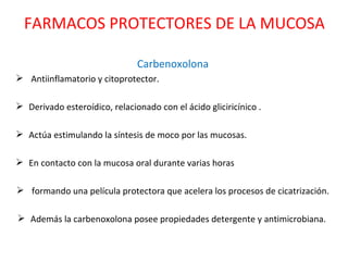 Carbenoxolona Antiinflamatorio y citoprotector.  Derivado esteroídico, relacionado con el ácido gliciricínico .  Actúa estimulando la síntesis de moco por las mucosas.  En contacto con la mucosa oral durante varias horas formando una película protectora que acelera los procesos de cicatrización. Además la carbenoxolona posee propiedades detergente y antimicrobiana.  FARMACOS PROTECTORES DE LA MUCOSA 