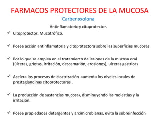 Carbenoxolona Antinflamatorio y citoprotector.  Citoprotector. Mucotrófico. Posee acción antinflamatoria y citoprotectora sobre las superficies mucosas Por lo que se emplea en el tratamiento de lesiones de la mucosa oral (úlceras, grietas, irritación, descamación, erosiones), ulceras gastricas Acelera los procesos de cicatrización, aumenta los niveles locales de prostaglandinas citoprotectoras . La producción de sustancias mucosas, disminuyendo las molestias y la irritación.  Posee propiedades detergentes y antimicrobianas, evita la sobreinfección FARMACOS PROTECTORES DE LA MUCOSA 