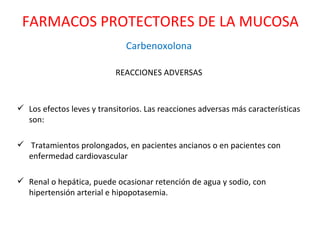 Carbenoxolona REACCIONES ADVERSAS Los efectos leves y transitorios. Las reacciones adversas más características son: Tratamientos prolongados, en pacientes ancianos o en pacientes con enfermedad cardiovascular Renal o hepática, puede ocasionar retención de agua y sodio, con hipertensión arterial e hipopotasemia. FARMACOS PROTECTORES DE LA MUCOSA 
