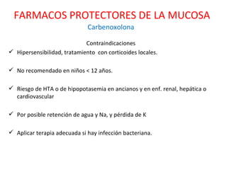 Carbenoxolona Contraindicaciones Hipersensibilidad, tratamiento  con corticoides locales. No recomendado en niños < 12 años.  Riesgo de HTA o de hipopotasemia en ancianos y en enf. renal, hepática o cardiovascular  Por posible retención de agua y Na, y pérdida de K Aplicar terapia adecuada si hay infección bacteriana. FARMACOS PROTECTORES DE LA MUCOSA 