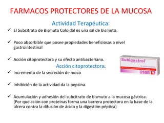 Actividad Terapéutica: El Subcitrato de Bismuto Coloidal es una sal de bismuto.  Poco absorbible que posee propiedades beneficiosas a nivel gastrointestinal Acción citoprotectora y su efecto antibacteriano.  Acción citoprotectora : Incremento de la secreción de moco  Inhibición de la actividad da la pepsina.  Acumulación y adhesión del subcitrato de bismuto a la mucosa gástrica. (Por quelación con proteínas forma una barrera protectora en la base de la úlcera contra la difusión de ácido y la digestión péptica) FARMACOS PROTECTORES DE LA MUCOSA 