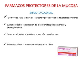 BISMUTO COLOIDAL Bismuto se fija a la base de la úlcera y posee acciones favorables similares Sucralfato sobre la secreción de bicarbonato: pepsinas moco y prostaglandinas  Casos su administración tiene pocos efectos adversos Enfermedad renal puede acumularse en el riñón. FARMACOS PROTECTORES DE LA MUCOSA 