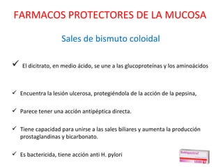Sales de bismuto coloidal El dicitrato, en medio ácido, se une a las glucoproteínas y los aminoácidos Encuentra la lesión ulcerosa, protegiéndola de la acción de la pepsina,  Parece tener una acción antipéptica directa. Tiene capacidad para unirse a las sales biliares y aumenta la producción prostaglandinas y bicarbonato. Es bactericida, tiene acción anti H. pylori  FARMACOS PROTECTORES DE LA MUCOSA 