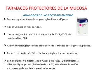 ANALOGOS DE LAS PROSTAGLANDINAS Son análogos sintéticos de las prostaglandinas endógenas  Tienen una acción más duradera. Las prostaglandinas más importantes son la PGE1, PGE2 y la prostaciclina (PGI2)  Acción principal gástrica es la protección  de la mucosa ante agentes agresivos. Entre los derivados sintéticos de las prostaglandinas se encuentran: el misoprostol y el rioprostil (derivados de la PGE1) y el trimoprostil, arbaprostil y emprostil (derivados de la PG2) este último de acción más prolongada y potente que el misoprostol. FARMACOS PROTECTORES DE LA MUCOSA 