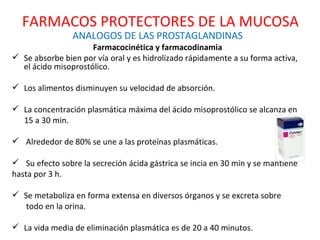 ANALOGOS DE LAS PROSTAGLANDINAS Farmacocinética y farmacodinamia Se absorbe bien por vía oral y es hidrolizado rápidamente a su forma activa, el ácido misoprostólico. Los alimentos disminuyen su velocidad de absorción. La concentración plasmática máxima del ácido misoprostólico se alcanza en 15 a 30 min. Alrededor de 80% se une a las proteínas plasmáticas. Su efecto sobre la secreción ácida gástrica se incia en 30 min y se mantiene hasta por 3 h. Se metaboliza en forma extensa en diversos órganos y se excreta sobre todo en la orina. La vida media de eliminación plasmática es de 20 a 40 minutos. FARMACOS PROTECTORES DE LA MUCOSA 