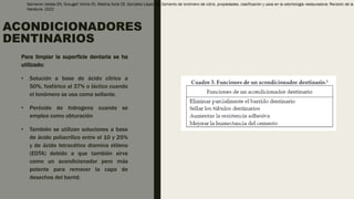 ACONDICIONADORES
DENTINARIOS
Para limpiar la superficie dentaria se ha
utilizado:
• Solución a base de ácido cítrico a
50%, fosfórico al 37% o láctico cuando
el Ionómero se usa como sellante.
• Peróxido de hidrogeno cuando se
emplea como obturación
• También se utilizan soluciones a base
de ácido poliacrílico entre el 10 y 25%
y de ácido tetracético diamina etileno
(EDTA) debido a que también sirve
como un acondicionador pero más
potente para remover la capa de
desechos del barrid.
 