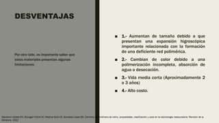 DESVENTAJAS
■ 1.- Aumentan de tamaño debido a que
presentan una expansión higroscópica
importante relacionada con la formación
de una deficiente red polimérica.
■ 2.- Cambian de color debido a una
polimerización incompleta, absorción de
agua o desecación.
■ 3.- Vida media corta (Aproximadamente 2
o 3 años)
■ 4.- Alto costo.
Por otro lado, es importante saber que
estos materiales presentan algunas
limitaciones:
 