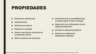 PROPIEDADES
■ Estimula la calcificación
■ Antibacteriano
■ Disminuye el edema
■ Destruye el exudado
■ Genera una barrera mecánica de
cicatrización apical.
■ Sella el sistema de conductos.
■ Disminución de la sensibilidad (por
su efecto sobre la fibra nerviosa).
■ Reducción de la inflamación de los
tejidos periapicales.
■ Controla el absceso periapical.
■ Previene la reabsorción
inflamatoria radicular.
 