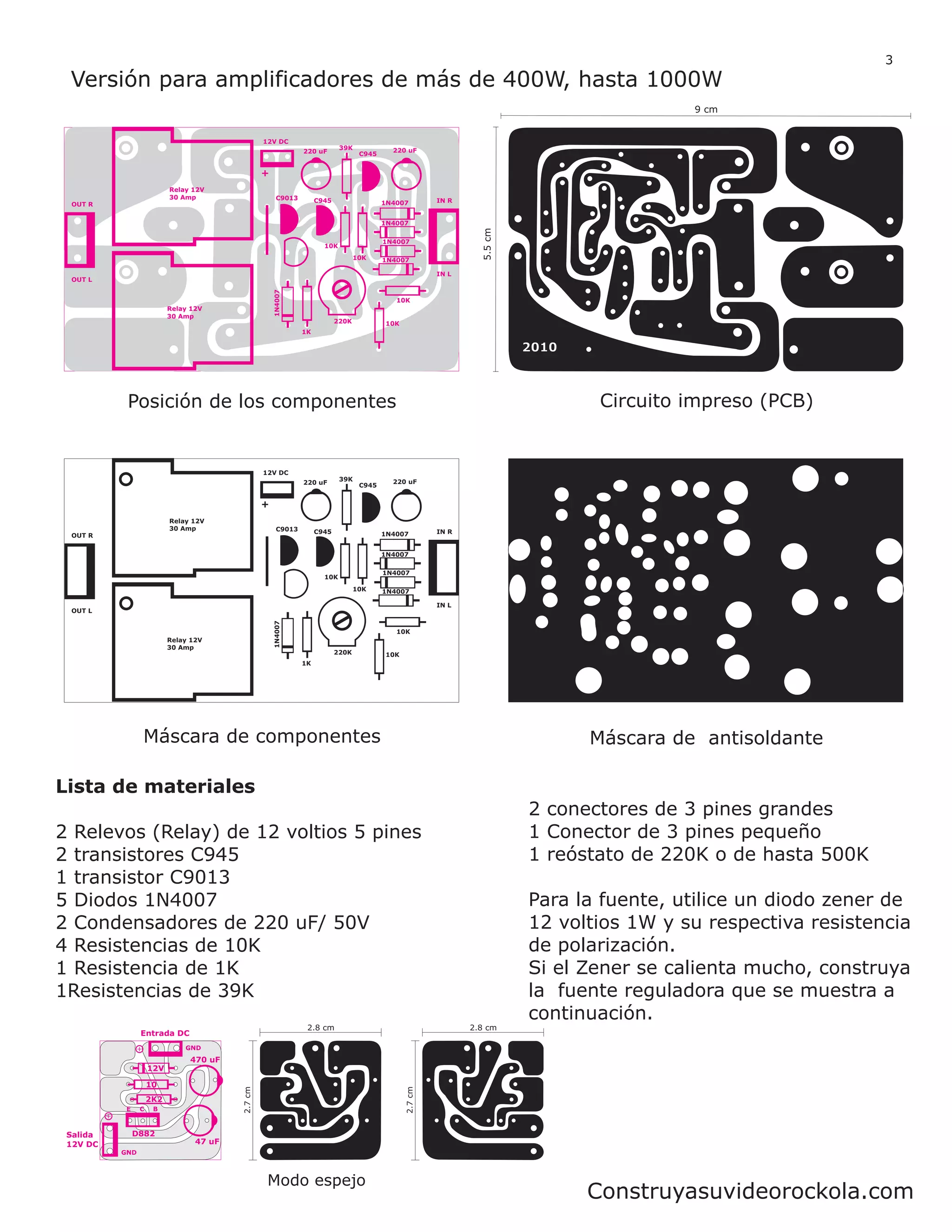 3
 Versión para amplificadores de más de 400W, hasta 1000W
                                                                                                                                             9 cm


                                                  12V DC
                                                                            39K             220 uF
                                                               220 uF              C945


                                                  +
                          Relay 12V
                          30 Amp                       C9013        C945                  1N4007         IN R
 OUT R


                                                                                          1N4007




                                                                                                                   5.5 cm
                                                                                          1N4007
                                                                      10K
                                                                                  10K     1N4007

                                                                                                         IN L
 OUT L                                                1N4007


                                                                                             10K
                          Relay 12V
                          30 Amp
                                                                           220K           10K
                                                               1K




           Posición de los componentes                                                                                             Circuito impreso (PCB)


                                                  12V DC
                                                                            39K             220 uF
                                                               220 uF              C945


                                                  +
                          Relay 12V
                          30 Amp                       C9013        C945                  1N4007         IN R
 OUT R


                                                                                          1N4007

                                                                                          1N4007
                                                                      10K
                                                                                  10K     1N4007

                                                                                                         IN L
 OUT L
                                                      1N4007




                                                                                             10K
                          Relay 12V
                          30 Amp
                                                                           220K           10K
                                                               1K




                Máscara de componentes                                                                                            Máscara de antisoldante

Lista de materiales
                                                                                                                            2 conectores de 3 pines grandes
2 Relevos (Relay) de 12 voltios 5 pines                                                                                     1 Conector de 3 pines pequeño
2 transistores C945                                                                                                         1 reóstato de 220K o de hasta 500K
1 transistor C9013
5 Diodos 1N4007                                                                                                             Para la fuente, utilice un diodo zener de
2 Condensadores de 220 uF/ 50V                                                                                              12 voltios 1W y su respectiva resistencia
4 Resistencias de 10K                                                                                                       de polarización.
1 Resistencia de 1K                                                                                                         Si el Zener se calienta mucho, construya
1Resistencias de 39K                                                                                                        la fuente reguladora que se muestra a
                                                                                                                            continuación.
                                                                2.8 cm                                          2.8 cm
                Entrada DC
                              GND
                               470 uF
                    12V

                    10
                                         2.7 cm




                                                                                                2.7 cm




                    2K2
           E    C    B



 Salida        D882
 12V DC                          47 uF
          GND



                                                   Modo espejo
                                                                                                                                  Construyasuvideorockola.com
 