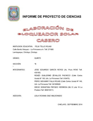 INFORME DE PROYECTO DE CIENCIAS 
INSITUCION EDUCATIVA: FELIX TELLO ROJAS 
Calle Benito Vásquez – La Primavera s/n. Telf. 271885 
Lambayeque, Chiclayo, Chiclayo 
GRADO: QUINTO 
SECCIÓN: “B 
” 
INTEGRANTES: JOSE EDUARDO GARCÍA REYES (Av. Piura Nº345 Telf. 
435185) 
RENZO GUILLERMO ZEVALLOS PACHECO (Calle Carlos 
Uceda Nº 165, Urb. La Primavera Telf. 618475) 
PIERO GIOVANNY FALLA ROJAS (Calle Carlos Uceda Nº 149, 
Urb. La Primavera Telf. 941999926 
DIEGO SEBASTIAN PINTADO HERMOSA (Mz O Lote 16 La 
Pradera Telf. 969010511) 
ASESORA: LEILA ROXANA DIAZ MALDONADO 
CHICLAYO, SEPTIEMBRE 2014 
 