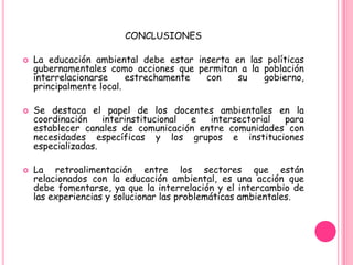 CONCLUSIONES

   La educación ambiental debe estar inserta en las políticas
    gubernamentales como acciones que permitan a la población
    interrelacionarse     estrechamente con    su   gobierno,
    principalmente local.

   Se destaca el papel de los docentes ambientales en la
    coordinación    interinstitucional e intersectorial para
    establecer canales de comunicación entre comunidades con
    necesidades específicas y los grupos e instituciones
    especializadas.

   La retroalimentación entre los sectores que están
    relacionados con la educación ambiental, es una acción que
    debe fomentarse, ya que la interrelación y el intercambio de
    las experiencias y solucionar las problemáticas ambientales.
 