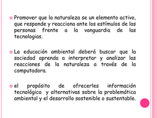    Promover que la naturaleza se un elemento activo,
    que responde y reacciona ante los estímulos de las
    personas frente a la vanguardia de las
    tecnologias.

   La educación ambiental deberá buscar que la
    sociedad aprenda a interpretar y analizar las
    reacciones de la naturaleza a través de la
    computadora.

   el   propósito    de     ofrecerles    información
    tecnológica y alternativas sobre la problemática
    ambiental y el desarrollo sostenible o sustentable.
 