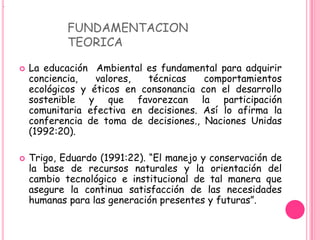 .



                FUNDAMENTACION
                TEORICA

       La educación Ambiental es fundamental para adquirir
        conciencia,   valores,  técnicas    comportamientos
        ecológicos y éticos en consonancia con el desarrollo
        sostenible y que favorezcan la participación
        comunitaria efectiva en decisiones. Así lo afirma la
        conferencia de toma de decisiones., Naciones Unidas
        (1992:20).

       Trigo, Eduardo (1991:22). “El manejo y conservación de
        la base de recursos naturales y la orientación del
        cambio tecnológico e institucional de tal manera que
        asegure la continua satisfacción de las necesidades
        humanas para las generación presentes y futuras”.
 