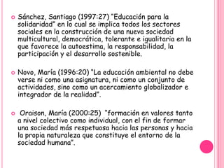    Sánchez, Santiago (1997:27) “Educación para la
    solidaridad” en lo cual se implica todos los sectores
    sociales en la construcción de una nueva sociedad
    multicultural, democrática, tolerante e igualitaria en la
    que favorece la autoestima, la responsabilidad, la
    participación y el desarrollo sostenible.

   Novo, María (1996:20) “La educación ambiental no debe
    verse ni como una asignatura, ni como un conjunto de
    actividades, sino como un acercamiento globalizador e
    integrador de la realidad”.

    Oraison, María (2000:25) “formación en valores tanto
    a nivel colectivo como individual, con el fin de formar
    una sociedad más respetuosa hacia las personas y hacia
    la propia naturaleza que constituye el entorno de la
    sociedad humana”.
 