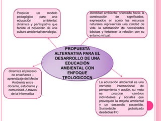 Propiciar      un      modelo            Identidad ambiental orientada hacia la
      pedagógico       para     una            construcción       de       significados,
      educación           ambiental,           expresados en como los recursos
      dinámica y participativa que             naturales representan una calidad de
      facilite el desarrollo de una            vida, la satisfacción de necesidades
      cultura ambiental tecnologia.            básicas y fortalecer la relación con su
                                               entorno.virtual.



                                     PROPUESTA
                                 ALTERNATIVA PARA EL
                                 DESARROLLO DE UNA
                                     EDUCACIÓN
                                   AMBIENTAL CON
 dinamiza el proceso
   de enseñanza –
                                      ENFOQUE
aprendizaje del Medio               TEOLOGICOCN
    Ambiente entre                                    La educación ambiental es una
docente, estudiante y                                 corriente     internacional    de
 comunidad. A traves                                  pensamiento y acción, su meta
   de la informatica                                  es        procurar       cambios
                                                      individuales y sociales que
                                                      provoquen la mejora ambiental
                                                      y un desarrollo sostenible.
                                                      Sustentable           globalizado
                                                      desdeblasTIC
 