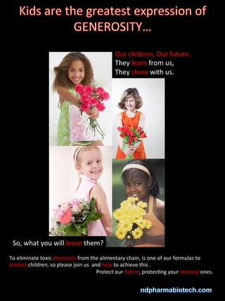 Our
children,
Our
future.
They
learn
from
us,
They
share
with
us.
So,
what
you
will
leave
them?
To
eliminate
toxic
chemicals
from
the
alimentary
chain,
is
one
of
our
formulas
to
protect
children,
so
please
join
us
and
help
to
achieve
this
.
Protect
our
future,
protec>ng
your
beloved
ones.