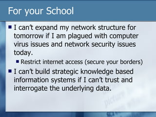 For your School I can’t expand my network structure for tomorrow if I am plagued with computer virus issues and network security issues today. Restrict internet access (secure your borders) I can’t build strategic knowledge based information systems if I can’t trust and interrogate the underlying data. 