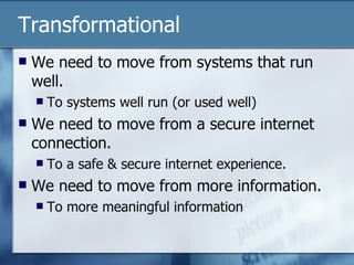 Transformational  We need to move from systems that run well. To systems well run (or used well) We need to move from a secure internet connection. To a safe & secure internet experience. We need to move from more information. To more meaningful information  